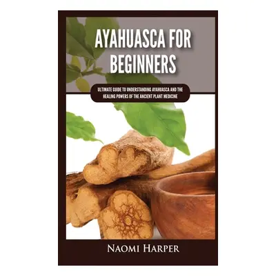 "Ayahuasca For Beginners: Ultimate Guide to Understanding Ayahuasca and the Healing Powers of th