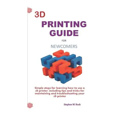 "3D Printing Guide for Newcomers: Simple Steps for Learning How to Use a 3D Printer, Including T