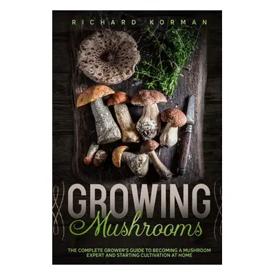 "Growing Mushrooms: The Complete Grower's Guide to Becoming a Mushroom Expert and Starting Culti