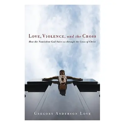 "Love, Violence, and the Cross: How the Nonviolent God Saves Us Through the Cross of Christ" - "