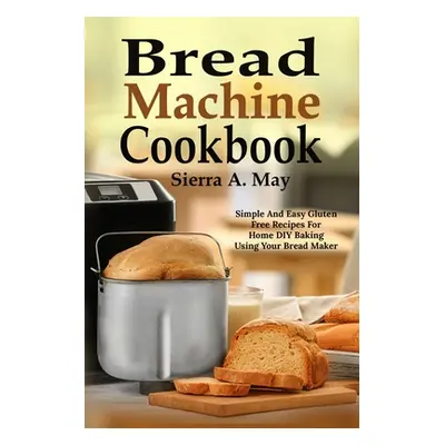 "Bread Machine Cookbook: Simple And Easy Gluten Free Recipes For Home DIY Baking Using Your Brea