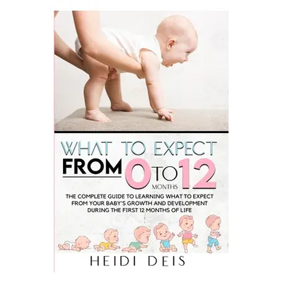 "What to Expect from 0 to 12 Months: The Complete Guide to Learning What to Expect from Your Bab