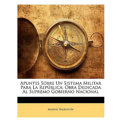 "Apuntes Sobre Un Sistema Militar Para La Repblica: Obra Dedicada Al Supremo Gobierno Nacional" 