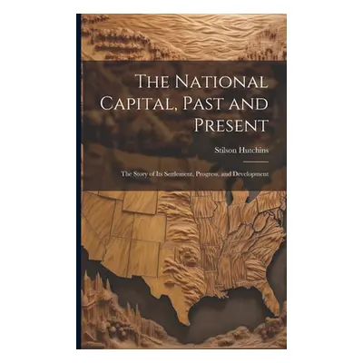 "The National Capital, Past and Present: The Story of Its Settlement, Progress, and Development"