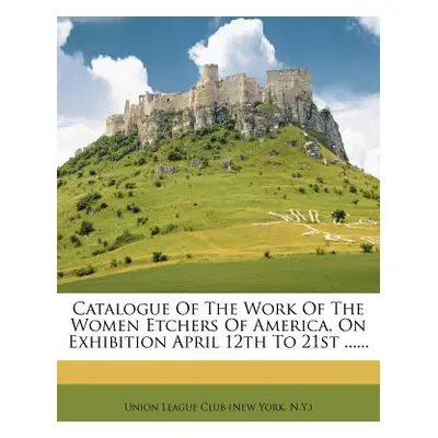 "Catalogue of the Work of the Women Etchers of America, on Exhibition April 12th to 21st ......"