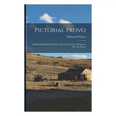 "Pictorial Provo: an Illustrated Industrial Review of the Garden City of Utah /by Wm. M. Wilson"