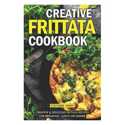 "Creative Frittata Cookbook: Creative & Delicious Frittata Recipes for Breakfast, Lunch or Dinne