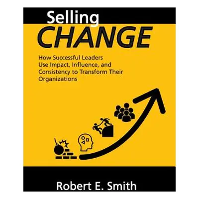 "Selling Change: How Successful Leaders Use Impact, Influence, and Consistency to Transform Thei