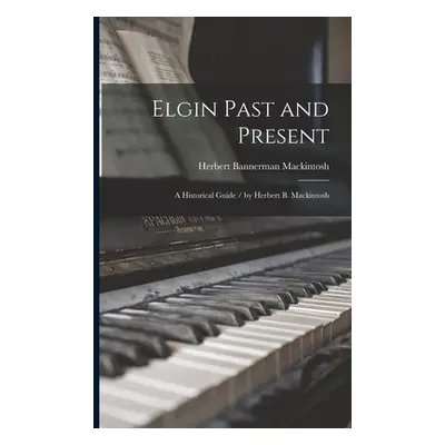 "Elgin Past and Present: a Historical Guide / by Herbert B. Mackintosh" - "" ("Mackintosh Herber