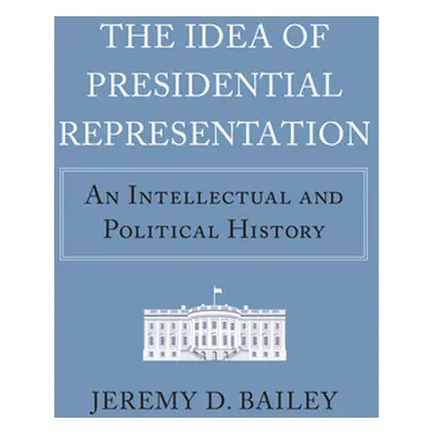 "The Idea of Presidential Representation: An Intellectual and Political History" - "" ("Bailey J