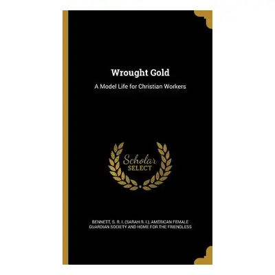 "Wrought Gold: A Model Life for Christian Workers" - "" ("Bennett S. R. I. (Sarah R. I. ).")(Pev