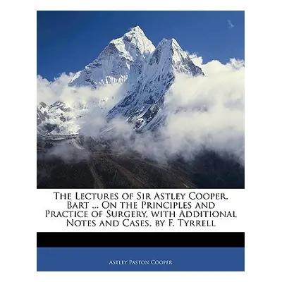 "The Lectures of Sir Astley Cooper, Bart ... on the Principles and Practice of Surgery, with Add