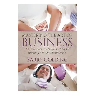 "Mastering The Art Of Business: The Complete Guide To Starting And Running A Profitable Business