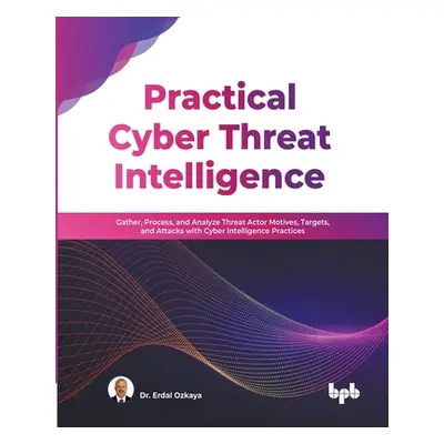 "Practical Cyber Threat Intelligence: Gather, Process, and Analyze Threat Actor Motives, Targets