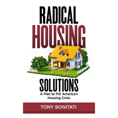 "Radical Housing Solutions: A Plan to FIX America's Housing Crisis" - "" ("Bonitati Tony")(Paper