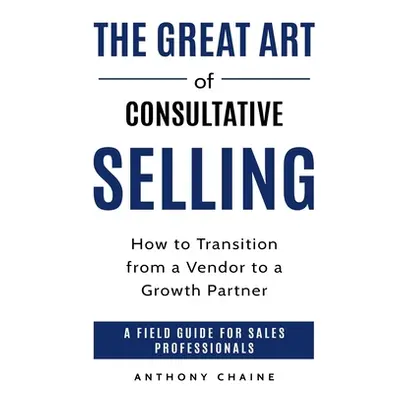 "The Great Art of Consultative Selling: How to Transition from a Vendor to a Growth partner: A f