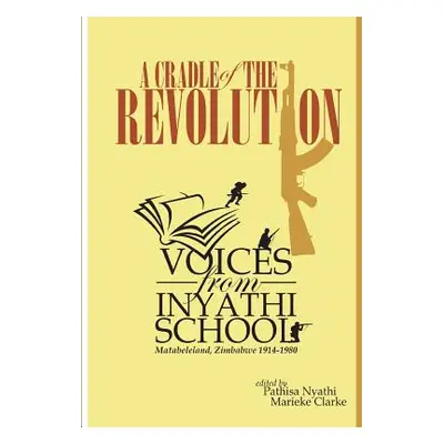 "A Cradle of the Revolution: Voices from Inyathi School: Matabeleland, Zimbabwe 1914-1980" - "" 