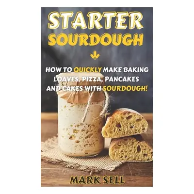 "Starter Sourdough: How To Quickly Make Baking Loaves, Pizza, Pancakes, and more with Sourdough!