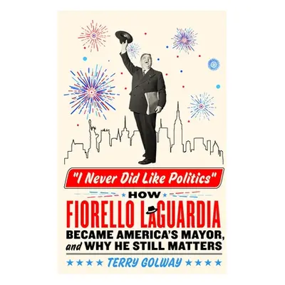 "I Never Did Like Politics: How Fiorello La Guardia Became America's Mayor, and Why He Still Mat