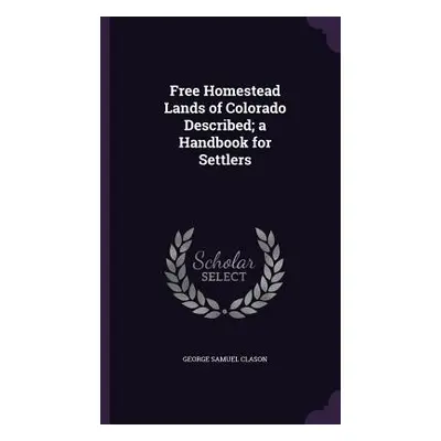 "Free Homestead Lands of Colorado Described; a Handbook for Settlers" - "" ("Clason George Samue