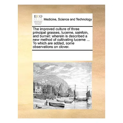 "The Improved Culture of Three Principal Grasses, Lucerne, Sainfoin, and Burnet: Wherein Is Desc