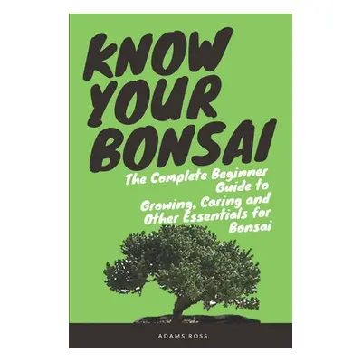 "Know Your Bonsai: The Complete Beginner Guide to Growing, Caring and Other Essentials for Bonsa