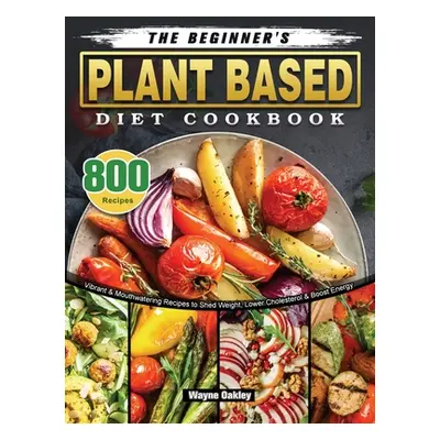 "The Beginner's Plant Based Diet Cookbook: 800 Vibrant & Mouthwatering Recipes to Shed Weight, L