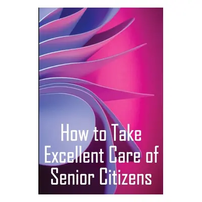 "How to Take Excellent Care of Senior Citizens: A guide to selecting an assisted living or nursi