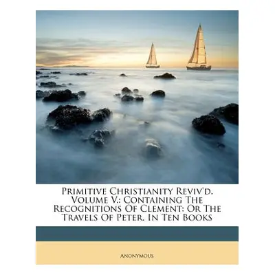 "Primitive Christianity Reviv'd. Volume V.: Containing The Recognitions Of Clement: Or The Trave