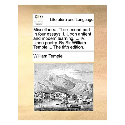 "Miscellanea. the Second Part. in Four Essays. I. Upon Antient and Modern Learning. ... IV. Upon