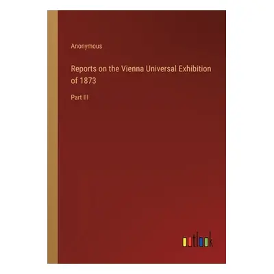 "Reports on the Vienna Universal Exhibition of 1873: Part III" - "" ("Anonymous")(Paperback)