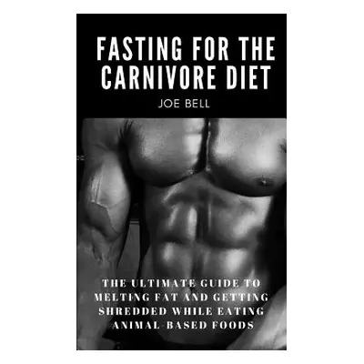 "Fasting For The Carnivore Diet: The Ultimate Guide To Melting Fat And Getting Shredded While Ea