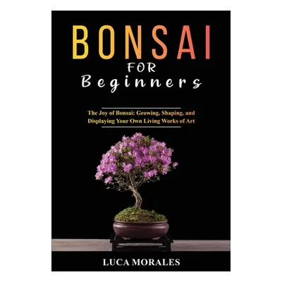 "Bonsai for Beginners: The Joy of Bonsai: Growing, Shaping, and Displaying Your Own Living Works