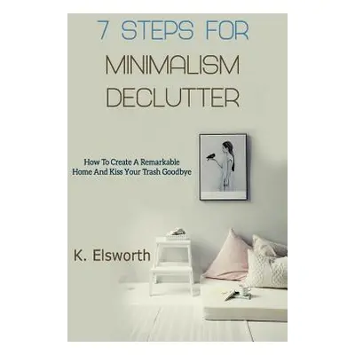 "7 Steps For Minimalism Declutter: How To Create A Remarkable Home And Kiss Your Trash Goodbye" 