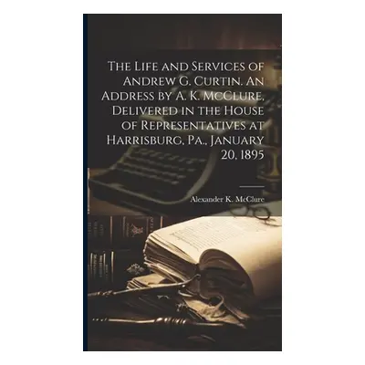 "The Life and Services of Andrew G. Curtin. An Address by A. K. McClure, Delivered in the House 