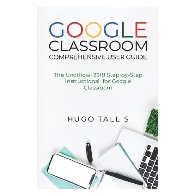 "Google Classroom Comprehensive User Guide: The Unofficial 2018 Step-by-Step Instructional for G