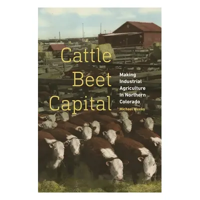 "Cattle Beet Capital: Making Industrial Agriculture in Northern Colorado" - "" ("Weeks Michael")