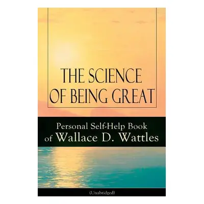 "The Science of Being Great: Personal Self-Help Book of Wallace D. Wattles