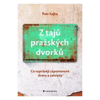 Z tajů pražských dvorků - Co vyprávějí zapomenuté dvory a zahrady - Sojka Petr