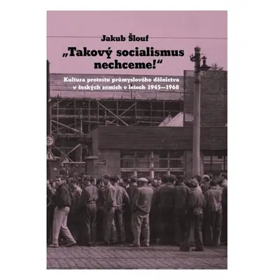 Takový socialismus nechceme! - Kultura protestu průmyslového dělnictva v českých zemích v letech