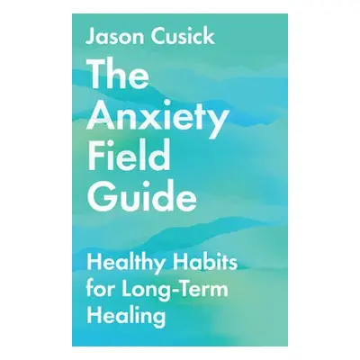 Anxiety Field Guide – Healthy Habits for Long–Term Healing - Cusick, Jason