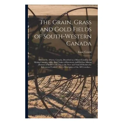 Grain, Grass and Gold Fields of South-western Canada [microform] - Cowie, Isaac 1848-1917