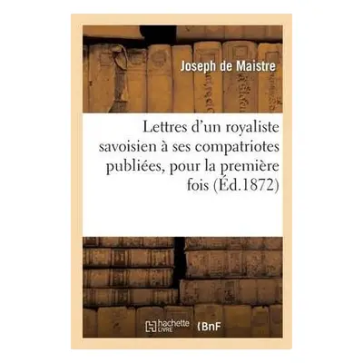 Lettres d'Un Royaliste Savoisien ? Ses Compatriotes Publi?es, Pour La Premi?re Fois, En France -