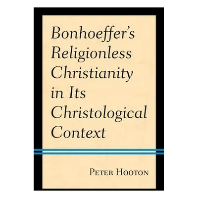 Bonhoeffer’s Religionless Christianity in Its Christological Context - Hooton, Peter