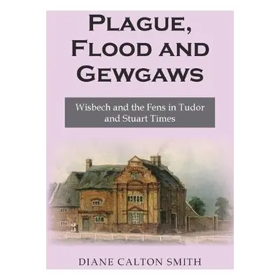 Plague, Flood and Gewgaws: Wisbech and the Fens in Tudor and Stuart Times - Calton Smith, Diane