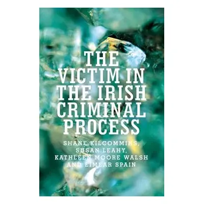 Victim in the Irish Criminal Process - Kilcommins, Shane a Leahy, Susan a Walsh, Kathleen Moore 