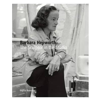 Barbara Hepworth: The Sculptor in the Studio - Bowness, Ms. Sophie