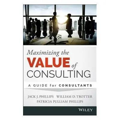 Maximizing the Value of Consulting - Phillips, Jack J. a Trotter, William D. a Phillips, Patrici