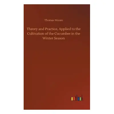 Theory and Practice, Applied to the Cultivation of the Cucumber in the Winter Season - Moore, Th