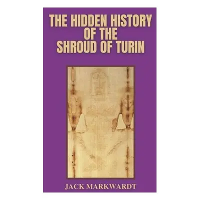 Hidden History of The Shroud of Turin - Markwardt, Jack